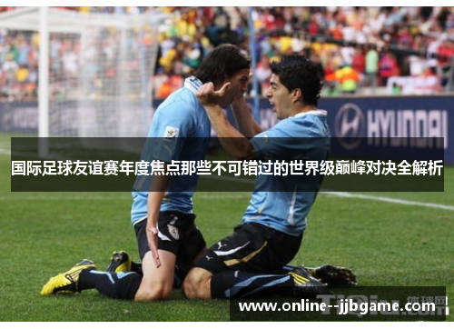 国际足球友谊赛年度焦点那些不可错过的世界级巅峰对决全解析