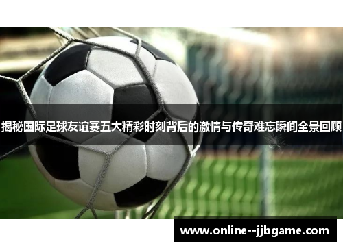 揭秘国际足球友谊赛五大精彩时刻背后的激情与传奇难忘瞬间全景回顾 揭秘国际足球友谊赛五大精彩时刻背后的激情与传奇难忘瞬间全景回顾