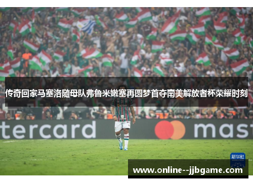 传奇回家马塞洛随母队弗鲁米嫩塞再圆梦首夺南美解放者杯荣耀时刻 传奇回家马塞洛随母队弗鲁米嫩塞再圆梦首夺南美解放者杯荣耀时刻