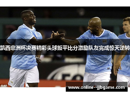 凯西非洲杯决赛精彩头球扳平比分激励队友完成惊天逆转 凯西非洲杯决赛精彩头球扳平比分激励队友完成惊天逆转