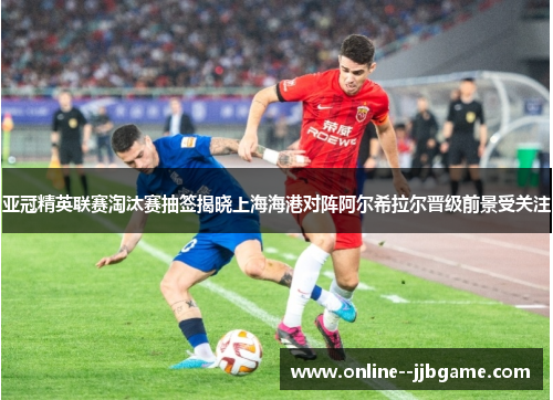 亚冠精英联赛淘汰赛抽签揭晓上海海港对阵阿尔希拉尔晋级前景受关注 亚冠精英联赛淘汰赛抽签揭晓上海海港对阵阿尔希拉尔晋级前景受关注