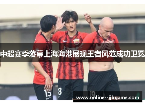 中超赛季落幕上海海港展现王者风范成功卫冕 中超赛季落幕上海海港展现王者风范成功卫冕