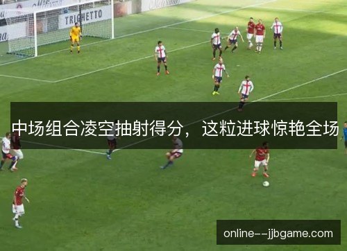 中场组合凌空抽射得分，这粒进球惊艳全场