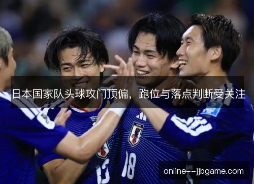 日本国家队头球攻门顶偏，跑位与落点判断受关注