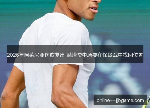 2026年阿莱尼亚伤愈复出 赫塔费中场要在保级战中找回位置 2026年阿莱尼亚伤愈复出 赫塔费中场要在保级战中找回位置